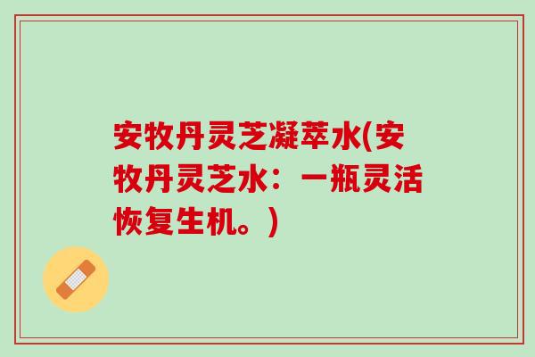 安牧丹灵芝凝萃水(安牧丹灵芝水：一瓶灵活恢复生机。)