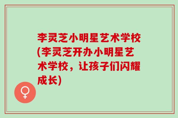 李灵芝小明星艺术学校(李灵芝开办小明星艺术学校,让孩子们闪耀成长) 李灵芝小明星艺术学校(李灵芝开办小明星艺术学校,让孩子们闪耀成长)