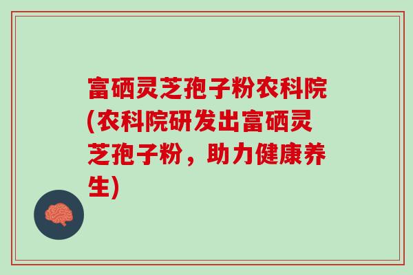 富硒灵芝孢子粉农科院(农科院研发出富硒灵芝孢子粉，助力健康养生)
