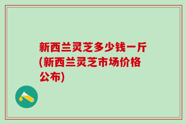 新西兰灵芝多少钱一斤(新西兰灵芝市场价格公布) 新西兰灵芝多少钱一斤(新西兰灵芝市场价格公布)