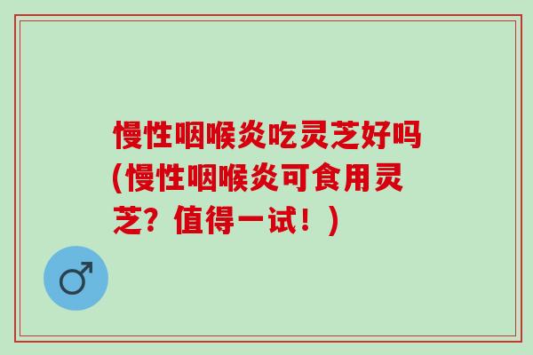 慢性咽喉炎吃灵芝好吗(慢性咽喉炎可食用灵芝？值得一试！)