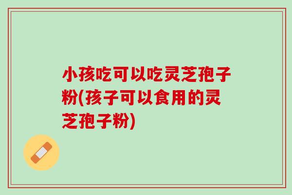 小孩吃可以吃灵芝孢子粉(孩子可以食用的灵芝孢子粉)