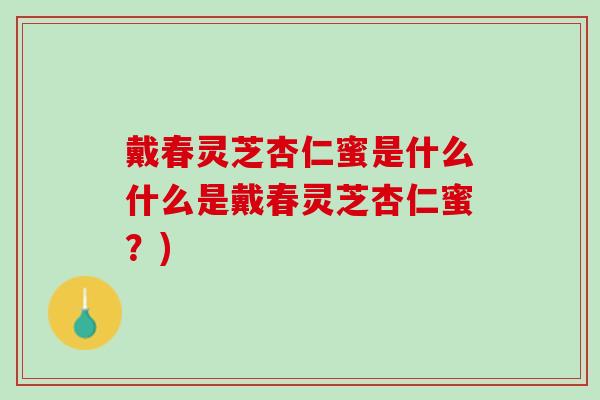戴春灵芝杏仁蜜是什么什么是戴春灵芝杏仁蜜?) 戴春灵芝杏仁蜜是什么什么是戴春灵芝杏仁蜜?)