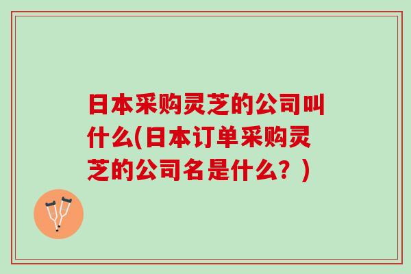 日本采购灵芝的公司叫什么(日本订单采购灵芝的公司名是什么？)
