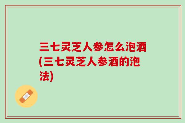 三七灵芝人参怎么泡酒(三七灵芝人参酒的泡法)