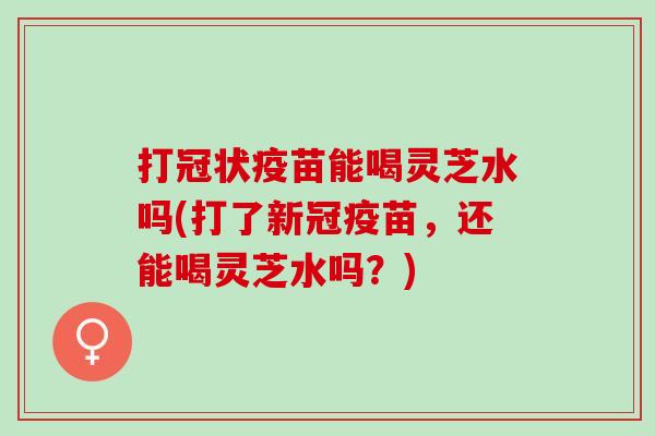 打冠状疫苗能喝灵芝水吗(打了新冠疫苗,还能喝灵芝水吗?) 打冠状疫苗能喝灵芝水吗(打了新冠疫苗,还能喝灵芝水吗?)