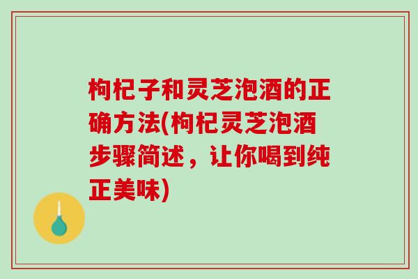枸杞子和灵芝泡酒的正确方法(枸杞灵芝泡酒步骤简述，让你喝到纯正美味)