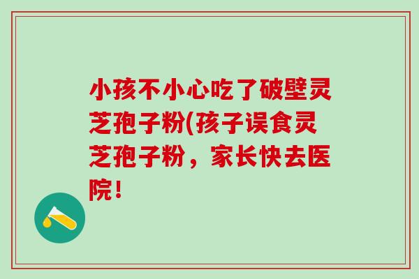 小孩不小心吃了破壁灵芝孢子粉(孩子误食灵芝孢子粉，家长快去医院！