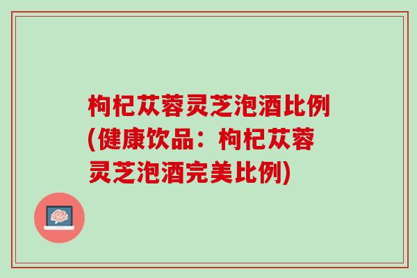 枸杞苁蓉灵芝泡酒比例(健康饮品：枸杞苁蓉灵芝泡酒完美比例)