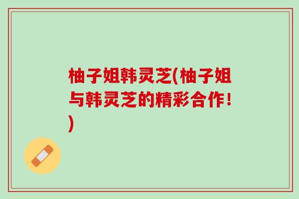 柚子姐韩灵芝(柚子姐与韩灵芝的精彩合作!) 柚子姐韩灵芝(柚子姐与韩灵芝的精彩合作!)