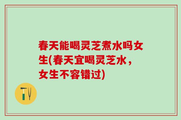 春天能喝灵芝煮水吗女生(春天宜喝灵芝水，女生不容错过)