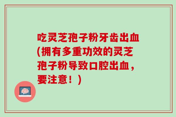 吃灵芝孢子粉牙齿出血(拥有多重功效的灵芝孢子粉导致口腔出血，要注意！)