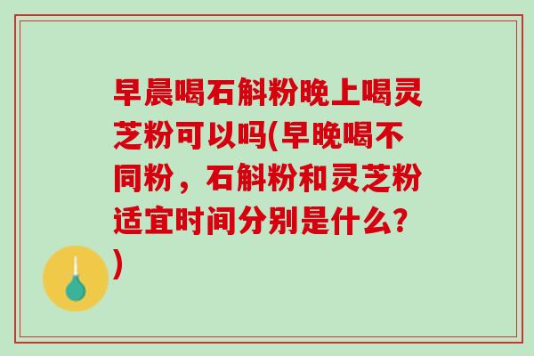 早晨喝石斛粉晚上喝灵芝粉可以吗(早晚喝不同粉，石斛粉和灵芝粉适宜时间分别是什么？)