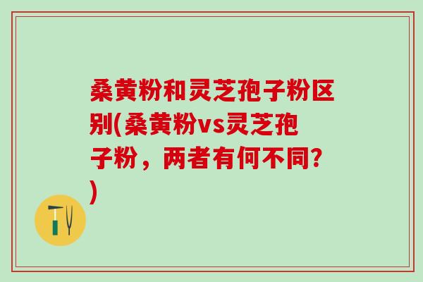 桑黄粉和灵芝孢子粉区别(桑黄粉vs灵芝孢子粉，两者有何不同？)