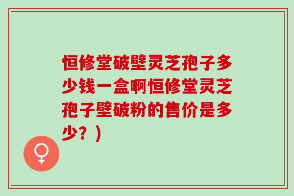 恒修堂破壁灵芝孢子多少钱一盒啊恒修堂灵芝孢子壁破粉的售价是多少？)