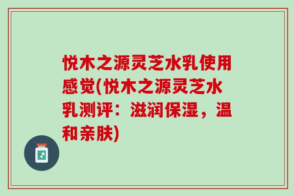 悦木之源灵芝水乳使用感觉(悦木之源灵芝水乳测评:滋润保湿,温和亲肤) 悦木之源灵芝水乳使用感觉(悦木之源灵芝水乳测评:滋润保湿,温和亲肤)