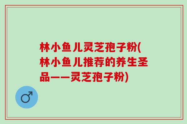 林小鱼儿灵芝孢子粉(林小鱼儿推荐的养生圣品——灵芝孢子粉) 林小鱼儿灵芝孢子粉(林小鱼儿推荐的养生圣品——灵芝孢子粉)