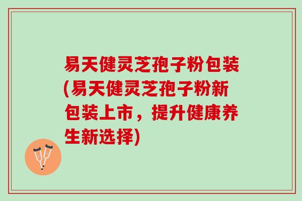 易天健灵芝孢子粉包装(易天健灵芝孢子粉新包装上市，提升健康养生新选择)