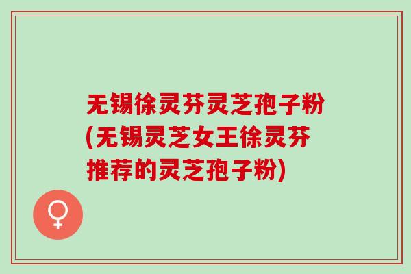无锡徐灵芬灵芝孢子粉(无锡灵芝女王徐灵芬推荐的灵芝孢子粉)