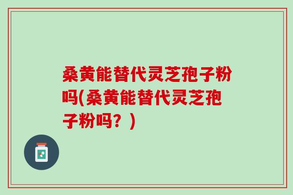 桑黄能替代灵芝孢子粉吗(桑黄能替代灵芝孢子粉吗？)