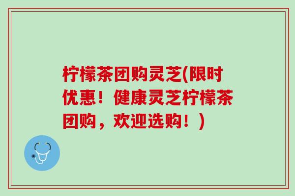 柠檬茶团购灵芝(限时优惠！健康灵芝柠檬茶团购，欢迎选购！)