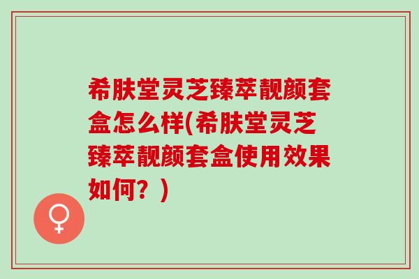 希肤堂灵芝臻萃靓颜套盒怎么样(希肤堂灵芝臻萃靓颜套盒使用效果如何？)