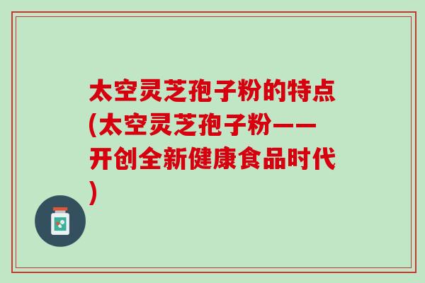 太空灵芝孢子粉的特点(太空灵芝孢子粉——开创全新健康食品时代)
