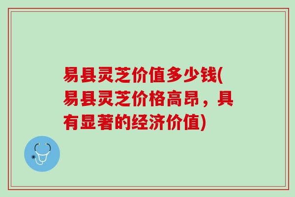 易县灵芝价值多少钱(易县灵芝价格高昂，具有显著的经济价值)