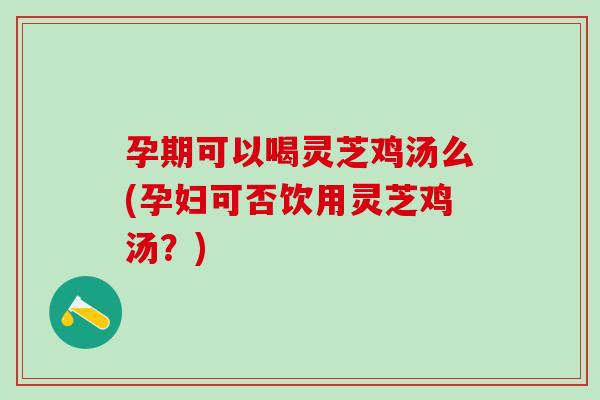 孕期可以喝灵芝鸡汤么(孕妇可否饮用灵芝鸡汤？)