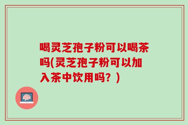 喝灵芝孢子粉可以喝茶吗(灵芝孢子粉可以加入茶中饮用吗？)