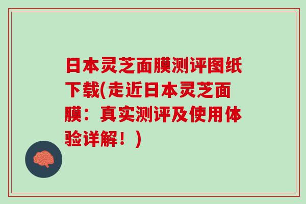 日本灵芝面膜测评图纸下载(走近日本灵芝面膜：真实测评及使用体验详解！)