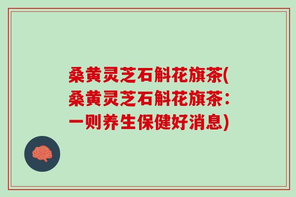 桑黄灵芝石斛花旗茶(桑黄灵芝石斛花旗茶：一则养生保健好消息)