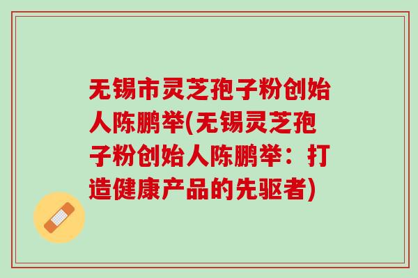 无锡市灵芝孢子粉创始人陈鹏举(无锡灵芝孢子粉创始人陈鹏举：打造健康产品的先驱者)