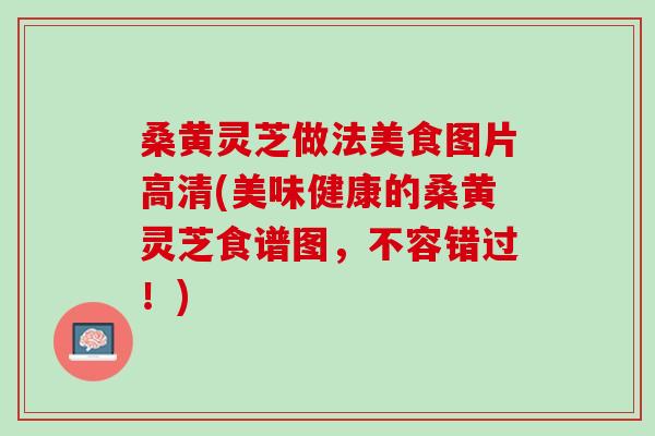 桑黄灵芝做法美食图片高清(美味健康的桑黄灵芝食谱图,不容错过!) 桑黄灵芝做法美食图片高清(美味健康的桑黄灵芝食谱图,不容错过!)