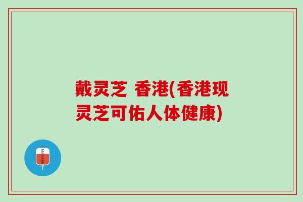 戴灵芝 香港(香港现灵芝可佑人体健康)