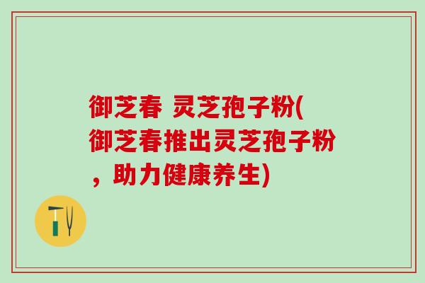 御芝春 灵芝孢子粉(御芝春推出灵芝孢子粉，助力健康养生)