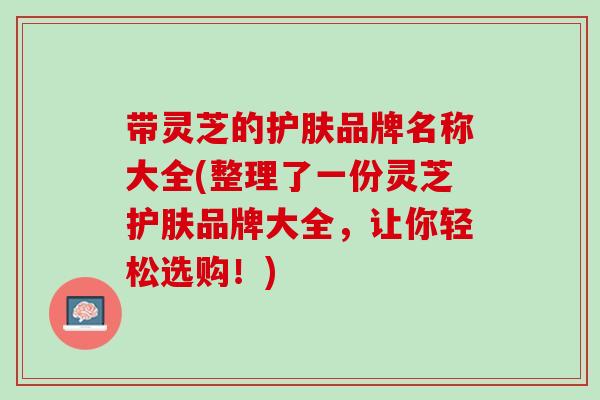 带灵芝的护肤品牌名称大全(整理了一份灵芝护肤品牌大全，让你轻松选购！)