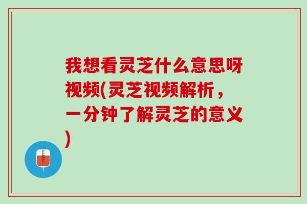 我想看灵芝什么意思呀视频(灵芝视频解析，一分钟了解灵芝的意义)