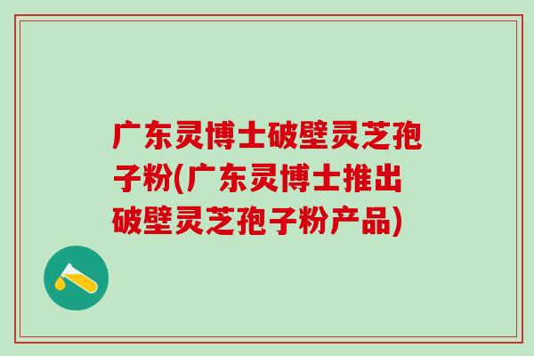 广东灵博士破壁灵芝孢子粉(广东灵博士推出破壁灵芝孢子粉产品) 广东灵博士破壁灵芝孢子粉(广东灵博士推出破壁灵芝孢子粉产品)