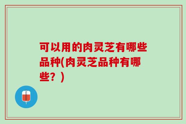 可以用的肉灵芝有哪些品种(肉灵芝品种有哪些?) 可以用的肉灵芝有哪些品种(肉灵芝品种有哪些?)