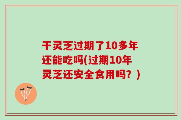 干灵芝过期了10多年还能吃吗(过期10年灵芝还安全食用吗？)