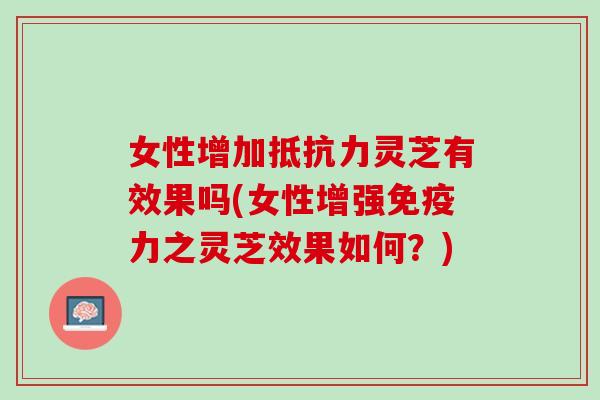 女性增加抵抗力灵芝有效果吗(女性增强免疫力之灵芝效果如何？)