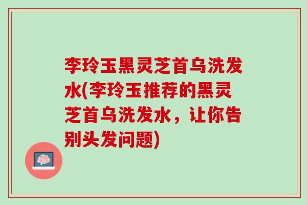 李玲玉黑灵芝首乌洗发水(李玲玉推荐的黑灵芝首乌洗发水,让你告别头发问题) 李玲玉黑灵芝首乌洗发水(李玲玉推荐的黑灵芝首乌洗发水,让你告别头发问题)