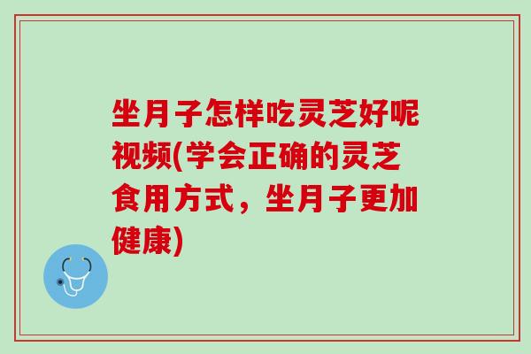 坐月子怎样吃灵芝好呢视频(学会正确的灵芝食用方式，坐月子更加健康)