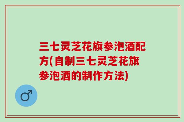 三七灵芝花旗参泡酒配方(自制三七灵芝花旗参泡酒的制作方法)