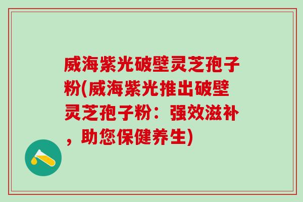 威海紫光破壁灵芝孢子粉(威海紫光推出破壁灵芝孢子粉：强效滋补，助您保健养生)