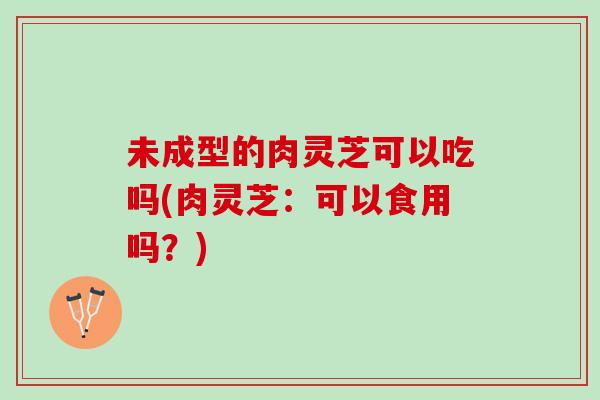 未成型的肉灵芝可以吃吗(肉灵芝：可以食用吗？)