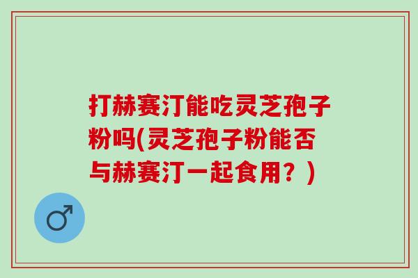 打赫赛汀能吃灵芝孢子粉吗(灵芝孢子粉能否与赫赛汀一起食用？)