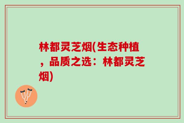 林都灵芝烟(生态种植，品质之选：林都灵芝烟)