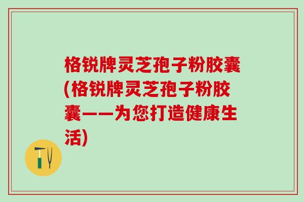 格锐牌灵芝孢子粉胶囊(格锐牌灵芝孢子粉胶囊——为您打造健康生活)